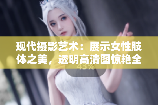 现代摄影艺术：展示女性肢体之美，透明高清图惊艳全场！