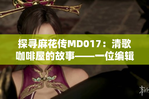 探寻麻花传MD017：清歌咖啡屋的故事——一位编辑的探索之旅