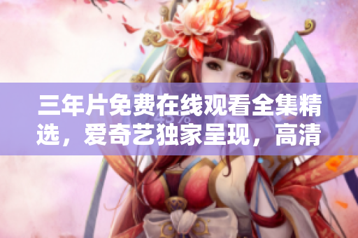 三年片免费在线观看全集精选，爱奇艺独家呈现，高清流畅观影体验