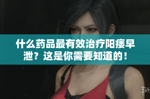 什么药品最有效治疗阳痿早泄？这是你需要知道的！