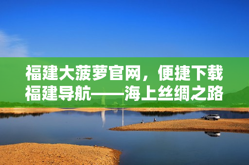 福建大菠萝官网，便捷下载福建导航——海上丝绸之路上的福建之窗