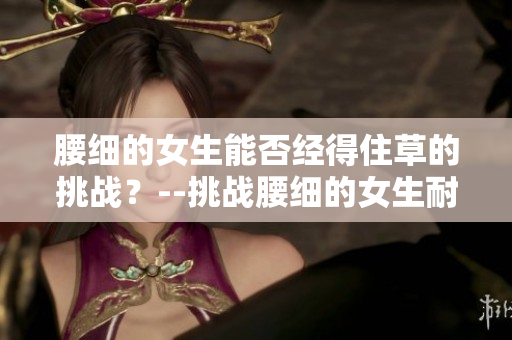 腰细的女生能否经得住草的挑战？--挑战腰细的女生耐得了吗
