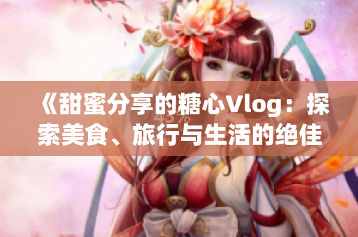 《甜蜜分享的糖心Vlog：探索美食、旅行与生活的绝佳选择》