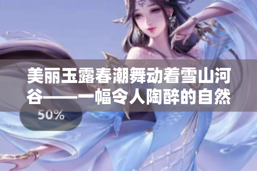 美丽玉露春潮舞动着雪山河谷——一幅令人陶醉的自然画卷