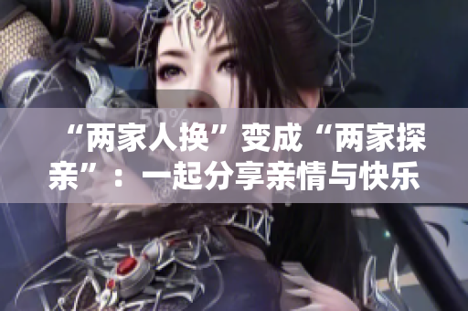 “两家人换”变成“两家探亲”：一起分享亲情与快乐的故事