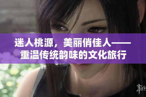 迷人桃源，美丽俏佳人——重温传统韵味的文化旅行