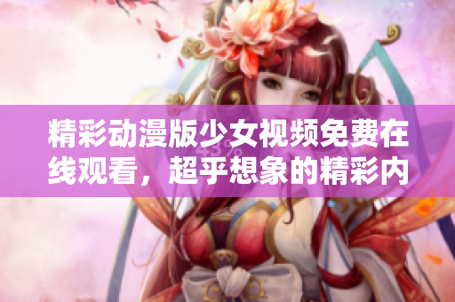 精彩动漫版少女视频免费在线观看，超乎想象的精彩内容