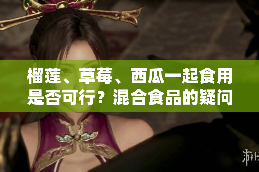 榴莲、草莓、西瓜一起食用是否可行？混合食品的疑问解答