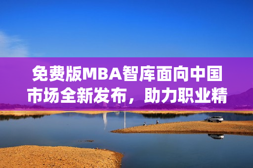 免费版MBA智库面向中国市场全新发布，助力职业精英提升管理技能(1)