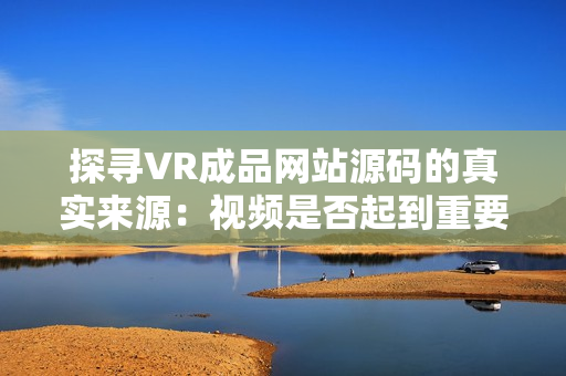 探寻VR成品网站源码的真实来源：视频是否起到重要作用？