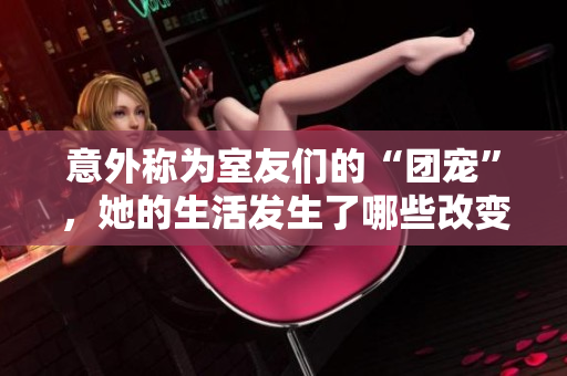 意外称为室友们的“团宠”，她的生活发生了哪些改变？——百度云分享