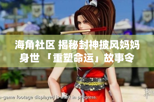 海角社区 揭秘封神披风妈妈身世 「重塑命运」故事令人动容(1)