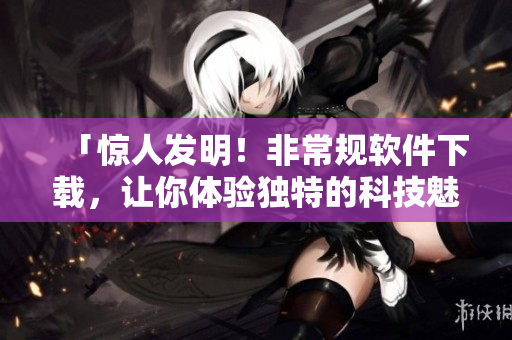 「惊人发明！非常规软件下载，让你体验独特的科技魅力」