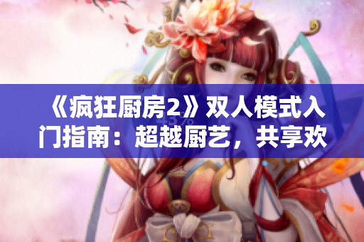 《疯狂厨房2》双人模式入门指南：超越厨艺，共享欢乐