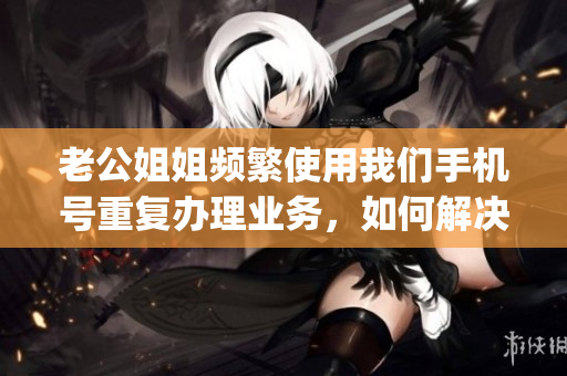 老公姐姐频繁使用我们手机号重复办理业务，如何解决？(1)
