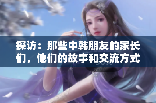 探访：那些中韩朋友的家长们，他们的故事和交流方式是怎样的？