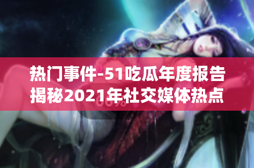 热门事件-51吃瓜年度报告揭秘2021年社交媒体热点事件(1)