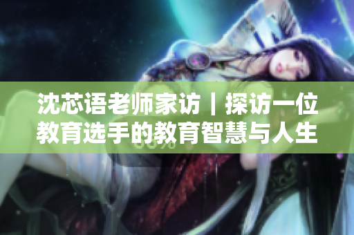 沈芯语老师家访｜探访一位教育选手的教育智慧与人生故事