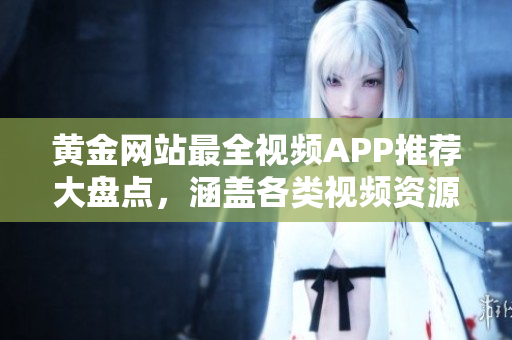 黄金网站最全视频APP推荐大盘点，涵盖各类视频资源