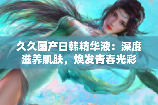 久久国产日韩精华液：深度滋养肌肤，焕发青春光彩