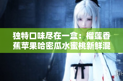 独特口味尽在一盒：榴莲香蕉苹果哈密瓜水蜜桃新鲜混合果盘
