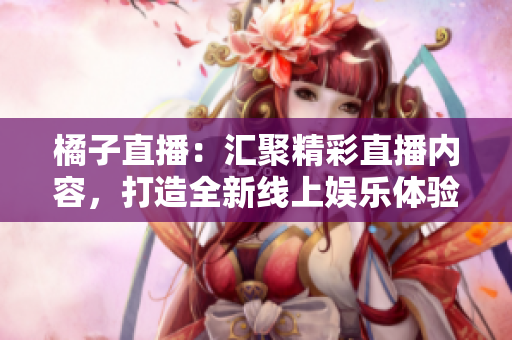 橘子直播：汇聚精彩直播内容，打造全新线上娱乐体验