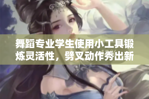 舞蹈专业学生使用小工具锻炼灵活性，劈叉动作秀出新高度