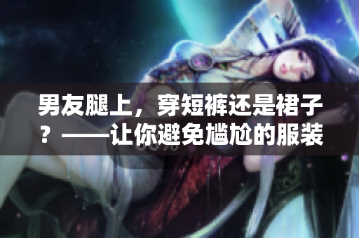 男友腿上，穿短裤还是裙子？——让你避免尴尬的服装选择
