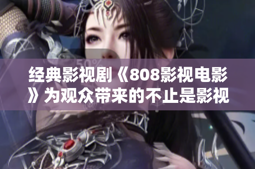 经典影视剧《808影视电影》为观众带来的不止是影视享受