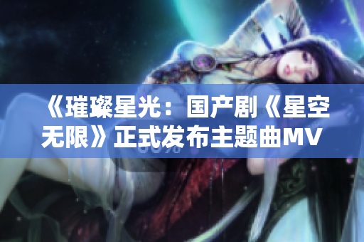 《璀璨星光：国产剧《星空无限》正式发布主题曲MV》