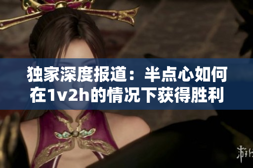 独家深度报道：半点心如何在1v2h的情况下获得胜利