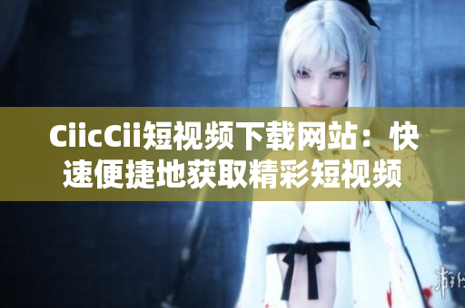 CiicCii短视频下载网站：快速便捷地获取精彩短视频