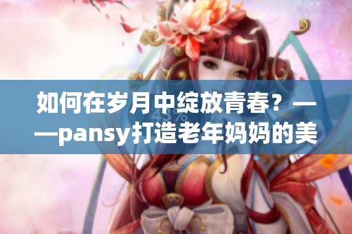 如何在岁月中绽放青春？——pansy打造老年妈妈的美丽新生活
