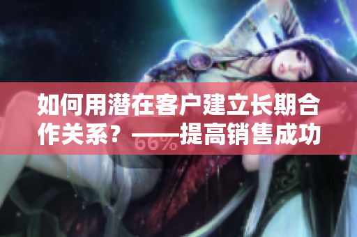 如何用潜在客户建立长期合作关系？——提高销售成功率的关键技巧
