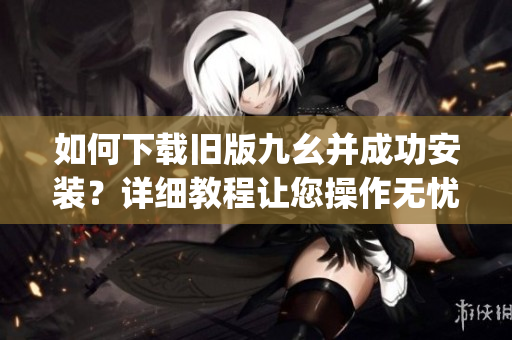 如何下载旧版九幺并成功安装？详细教程让您操作无忧！(1)