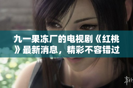 九一果冻厂的电视剧《红桃》最新消息，精彩不容错过