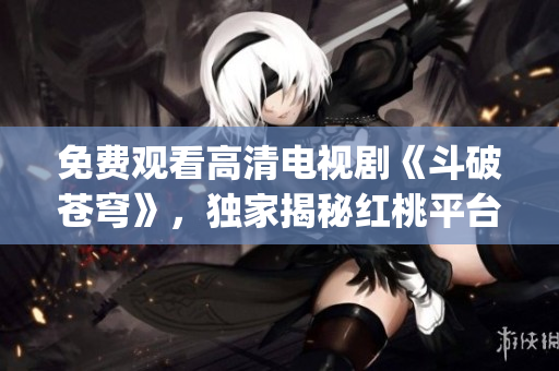 免费观看高清电视剧《斗破苍穹》，独家揭秘红桃平台精彩全集(1)