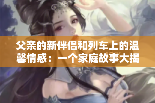 父亲的新伴侣和列车上的温馨情感：一个家庭故事大揭秘