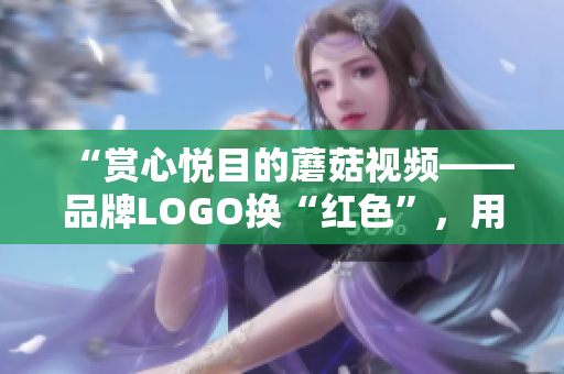“赏心悦目的蘑菇视频——品牌LOGO换“红色”，用户体验升级！”