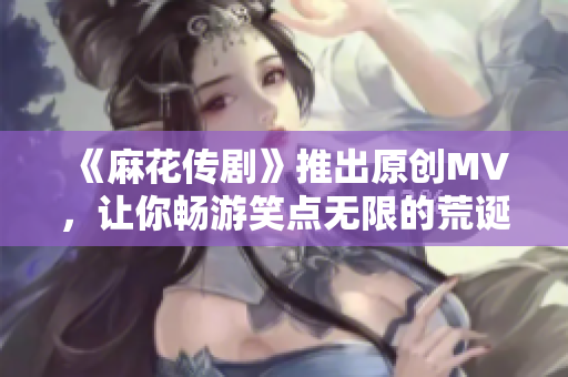 《麻花传剧》推出原创MV，让你畅游笑点无限的荒诞世界！