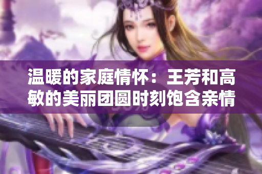 温暖的家庭情怀：王芳和高敏的美丽团圆时刻饱含亲情的故事