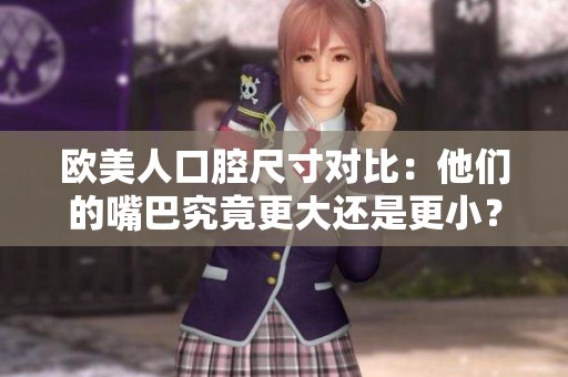 欧美人口腔尺寸对比：他们的嘴巴究竟更大还是更小？