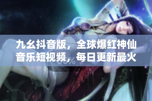 九幺抖音版，全球爆红神仙音乐短视频，每日更新最火爆嗨曲！