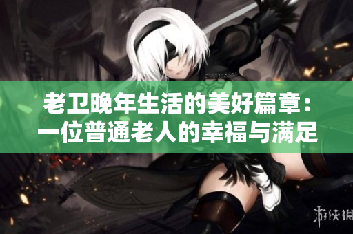 老卫晚年生活的美好篇章：一位普通老人的幸福与满足