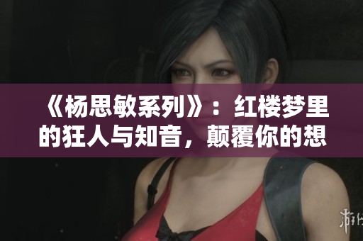 《杨思敏系列》：红楼梦里的狂人与知音，颠覆你的想象！