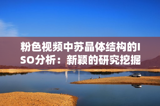 粉色视频中苏晶体结构的ISO分析：新颖的研究挖掘了其潜在应用潜力