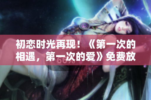 初恋时光再现！《第一次的相遇，第一次的爱》免费放映，感受青涩爱情的美好