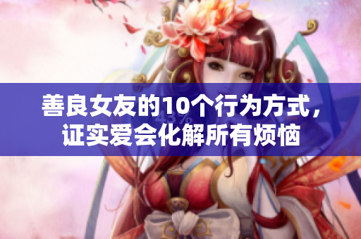 善良女友的10个行为方式，证实爱会化解所有烦恼
