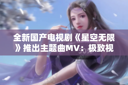 全新国产电视剧《星空无限》推出主题曲MV：极致视听盛宴！