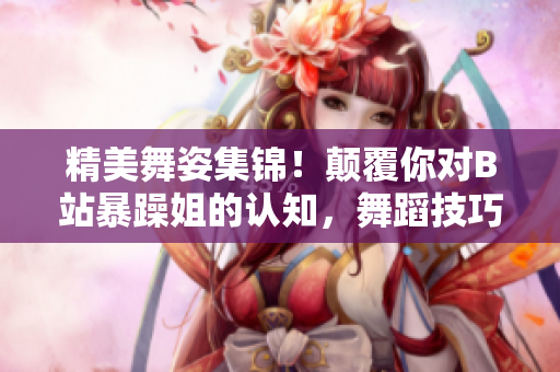 精美舞姿集锦！颠覆你对B站暴躁姐的认知，舞蹈技巧引爆全场！